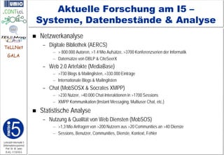 Aktuelle Forschung am I5 –
                         Systeme, Datenbestände & Analyse
                            Netzwerkanalyse
TeLLNet                       – Digitale Bibliothek (AERCS)
                                  – > 800.000 Autoren, >1.4 Mio Aufsätze, >3700 Konferenzserien der Informatik
    GALA
                                  – Datensätze von DBLP & CiteSeerX
                              – Web 2.0 Artefakte (MediaBase)
                                  – >730 Blogs & Mailinglisten, >330.000 Einträge
                                  – Internationale Blogs & Mailinglisten
                              – Chat (MobSOSX & Socrates XMPP)
                                  – >230 Nutzer, >40.000 Chat-Interaktionen in >1700 Sessions
                                  – XMPP Kommunikation (Instant Messaging, Multiuser Chat, etc.)

                            Statistische Analyse
                              – Nutzung & Qualität von Web Diensten (MobSOS)
                                  – >1,3 Mio Anfragen von >200 Nutzern aus >20 Communities an >40 Dienste
                                  – Sessions, Benutzer, Communities, Dienste, Kontext, Fehler
Lehrstuhl Informatik 5
(Informationssysteme)
   Prof. Dr. M. Jarke
  I5-KL-111010-5
 