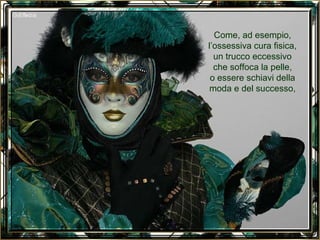 Come, ad esempio, l’ossessiva cura fisica, un trucco eccessivo che soffoca la pelle, o essere schiavi della moda e del successo, 