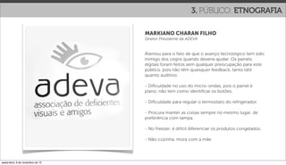 3. PÚBLICO: ETNOGRAFIA

                                   MARKIANO CHARAN FILHO
                                   Diretor Presidente da ADEVA


                                   Atentou para o fato de que o avanço tecnológico tem sido
                                   inimigo dos cegos quando deveria ajudar. Os painéis
                                   digitais foram feitos sem qualquer preocupação para este
                                   público, pois não têm quaisquer feedback, tanto tátil
                                   quanto auditivo.

                                   - Diﬁculdade no uso do micro-ondas, pois o painel é
                                   plano, não tem como identiﬁcar os botões.

                                   - Diﬁculdade para regular o termostato do refrigerador.

                                   - Procura manter as coisas sempre no mesmo lugar, de
                                   preferência com tampa.

                                   - No freezer, é difícil diferenciar os produtos congelados.

                                   - Não cozinha, mora com a mãe




sexta-feira, 9 de novembro de 12
 