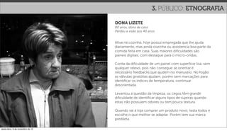 3. PÚBLICO: ETNOGRAFIA

                                   DONA LIZETE
                                   80 anos, dona de casa
                                   Perdeu a visão aos 40 anos


                                   Ativa na cozinha, hoje possui empregada que lhe ajuda
                                   diariamente, mas ainda cozinha ou assistencia boa parte da
                                   comida feita em casa. Suas maiores diﬁculdades são
                                   paineis digitais, com destaque para o micro-ondas.

                                   Conta da diﬁculdade de um painel com superfície lisa, sem
                                   qualquer relevo, pois não consegue se orientar.é
                                   necessário feedbacks que ajudem no manuseio. No fogão
                                   as válvulas giratótias ajudam, porém sem marcações para
                                   identiﬁcar os índices de temperatura, continuar
                                   desorientada.

                                   Levantou a questão da limpeza, os cegos têm grande
                                   diﬁculdade de identiﬁcar alguns tipos de sujeiras quando
                                   estas não possuiem odores ou tem pouca textura.

                                   Quando vai à loja comprar um produto novo, testa todos e
                                   escolhe o que melhor se adaptar. Porém tem sua marca
                                   predileta.

sexta-feira, 9 de novembro de 12
 