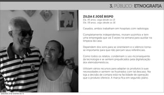 3. PÚBLICO: ETNOGRAFIA

                                   ZILDA E JOSÉ BISPO
                                   Ela, 45 anos, cega desde os 13
                                   Ele, 59 anos, cego desde os 16

                                   Casados, ambos trabalham em hospitais com radiologia.

                                   Completamente independentes, moram sozinhos e tem
                                   uma empregada que vai 3 vezes na semana para auxiliar na
                                   limpeza da casa.

                                   Dependem dos sons para se orientarem e o silêncio torna-
                                   se importante para que não percam seus referênciais.

                                   Como todos os relatos, condemam o uso inconsequente
                                   da tecnologia e se sentem prejudicados pela digitalização
                                   dos eletrodomésticos.

                                   Utilizam vários recursos para adaptar os produtos à suas
                                   necessidades e sentem-se frustrados com tal descaso. Na
                                   loja a decisão de compra está na facilidade de operação
                                   que o produto oferece. A marca ﬁca em segundo plano.




sexta-feira, 9 de novembro de 12
 