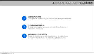 4. DESIGN UNIVERSAL: PRINCÍPIOS




                                       USO IGUALITÁRIO
                                   1   O design é útil e vendável para pessoas com diversas habilidades;



                                       FLEXIBILIDADE DE USO
                                   2   O design acomoda uma grande extensão de rpeferências e
                                       habilidades individuais;


                                       USO SIMPLES E INTUITIVO
                                   3   Design de fácil compreensão, independente da experiência,
                                       conhecimento, idioma ou nível de educação do usuário;




sexta-feira, 9 de novembro de 12
 