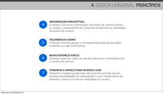 4. DESIGN UNIVERSAL: PRINCÍPIOS


                                       INFORMAÇÃO PERCEPTÍVEL
                                   4   O design comunica a informação necessária de maneira efetiva
                                       ao usuário, independente de condições ambientais ou habilidades
                                       sensoriais do usuário;


                                       TOLERÂNCIA A ERRO
                                   5   O design minimiza perigo e consequências adversas de ações
                                       acidentais ou não-intencionais;


                                       BAIXO ESFORÇO FÍSICO
                                   6   O design pode ser usado de maneira eﬁciente e confortável com
                                       o mínimo de esforço;


                                       TAMANHO E ESPAÇO PARA ACESSO E USO
                                   7   Tamanho e espaço apropriados são providos para dar acesso,
                                       alcance, possibilidades de manipulação e uso, independente de
                                       tamanho, postura ou nível de mobilidade do usuário;




sexta-feira, 9 de novembro de 12
 