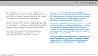 5. CONSULTORIA


             Na fase de etnograﬁa percebemos que os deﬁcientes           Baseando-se na ﬁlosoﬁa do DESIGN UNIVERSAL, o
             visuais possuem um nível elevado de independência. Suas     grupo optou por trabalhar soluções inclusivas, melhorias
             limitações são dribladas por outros recursos que utilizam   de acessibilidade que facilitem o manuseio dos produtos
             para adaptar os produtos às suas necessidades.              não só dos cegos, mas também do público idoso,
                                                                         pessoas com baixa visão e não-alfabetizados.
             Possuem um círculo grande de amizade e a propaganda
             boca a boca sobre produtos tem grande poder. A decisão      O caminho escolhido opta por resoluções de baixo custo
             da compra está na facilidade de operação que o produto      que possibilitam uma implementação imediata e atingir
             oferece. O preço e a marca ﬁcam em segundo plano.           uma parcela relativamente grande de consumidores.
                                                                         Uma vez que as medidas não terão um impacto grande
             Embora a escolha dependa da facilidade do uso e a           na produção, provavelmente não inﬂuenciará no preço,
             capacidade de adaptação seja grande, o nível de             tornando o consumo viável.
             insatisfação e frustração do público é enorme.
                                                                         O projeto deve ser considerado então como um guia de
                                                                         design para inclusão, e pode ser aplicado em todas as
                                                                         marcas do grupo MABE, fazendo assim com que seus
                                                                         produtos possuam excelência em Acessibilidade




sexta-feira, 9 de novembro de 12
 