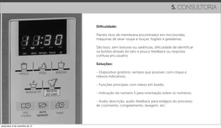 5. CONSULTORIA

                                   Diﬁculdade:

                                   Painéis lisos de membrana encontrados em microondas,
                                   máquinas de lavar roupa e louças, fogões e geladeiras.

                                   São lisos, sem texturas ou saliências, diﬁculdade de identiﬁcar
                                   os botões através do tato e pouco feedback ou resposta
                                   confusa pro usuário.

                                   Soluções:

                                   - Dispositivo giratório, sempre que possível, com clique e
                                   relevos indicativos;

                                   - Funções principais com relevo em braille;

                                   - Indicação do número 5 para orientação sobre os números;

                                   - Audio descrição, audio feedback para estágios do processo
                                   de cozimento, congelamento, lavagem, etc;




sexta-feira, 9 de novembro de 12
 
