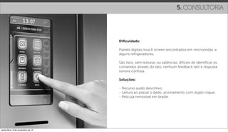 5. CONSULTORIA




                                   Diﬁculdade:

                                   Painéis digitais touch screen encontrados em microondas, e
                                   alguns refrigeradores.

                                   São lisos, sem texturas ou saliências, difíceis de identiﬁcar os
                                   comandos através do tato, nenhum feedback tatil e resposta
                                   sonora confusa.

                                   Soluções:

                                   - Recurso audio descritivo;
                                   - Leitura ao passar o dedo, acionamento com duplo clique;
                                   - Película removível em braille.




sexta-feira, 9 de novembro de 12
 