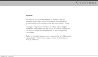 5. CONSULTORIA



                                   OUTROS

                                   Em suma, o uso do braille deve ser incentivado. Seja na
                                   implementação direta dentro do processo de produção do
                                   produto ou como kit complementar que acompanhe a venda.

                                   Os cegos têm grande diﬁculdade de utilizar o produto por
                                   completo. Diﬁcilmente eles têm noção de todas as funções de
                                   um produto, sendo privados de todos os recursos os quais
                                   compraram.

                                   Todos os eletrodomesticos devem acompanhar um CD de audio
                                   especial com instruções de uso para cegos. Se possível, um
                                   manual em braille.




sexta-feira, 9 de novembro de 12
 