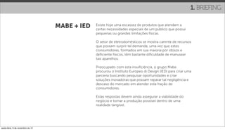 1. BRIEFING

                                   MABE + IED   Existe hoje uma escassez de produtos que atendam a
                                                certas necessidades especiais de um público que possui
                                                pequenas ou grandes limitações físicas.

                                                O setor de eletrodomésticos se mostra carente de recursos
                                                que possam surprir tal demanda, uma vez que estes
                                                consumidores, formados em sua maioria por idosos e
                                                deﬁciente físicos, têm bastante diﬁculdade de manusear
                                                tais aparelhos.

                                                Preocupado com esta insuﬁciência, o grupo Mabe
                                                procurou o Instituto Europeo di Design (IED) para criar uma
                                                parceria buscando pesquisar oportunidades e criar
                                                soluções inovadoras que possam reparar tal negligência e
                                                descaso do mercado em atender esta fração de
                                                consumidores.

                                                Estas respostas devem ainda assegurar a viabilidade do
                                                negócio e tornar a produção possível dentro de uma
                                                realidade tangível.




sexta-feira, 9 de novembro de 12
 