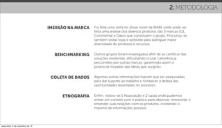 2. METODOLOGIA


                                   IMERSÃO NA MARCA   Foi feita uma visita no show room da MABE onde pode ser
                                                      feita uma análise dos diversos produtos das 3 marcas (GE,
                                                      Continental e Dako) que constituem o grupo. Procurou-se
                                                      também visitar lojas e websites para averiguar maior
                                                      diversidade de produtos e recursos.


                                     BENCHMARKING     Outros grupos foram investigados aﬁm de se certiﬁcar das
                                                      soluções existentes, diﬁcultando cruzar caminhos ja
                                                      percorridos por outras marcas, garantindo assim o
                                                      potencial inovador das ideias que surgirão.


                                    COLETA DE DADOS   Algumas outras informações tiveram que ser pesquisadas
                                                      para dar suporte ao trabalho e fortalecer a defesa das
                                                      oportunidades levantadas no processo.


                                        ETNOGRAFIA    Enﬁm, visitou-se 1 Associação e 2 casas onde pudemos
                                                      entrar em contato com o público para observar, entrevistar e
                                                      entender suas relações com os produtos, coletando o
                                                      máximo de informações possível.




sexta-feira, 9 de novembro de 12
 