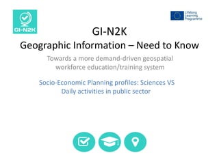 GI-N2K
Geographic Information – Need to Know
Towards a more demand-driven geospatial
workforce education/training system
Socio-Economic Planning profiles: Sciences VS
Daily activities in public sector
 