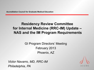 Accreditation Council for Graduate Medical Education




             Residency Review Committee
       for Internal Medicine (RRC-IM) Update –
        NAS and the IM Program Requirements

                    GI Program Directors’ Meeting
                           February 2013
                            Phoenix, AZ

 Victor Navarro, MD, RRC-IM
 Philadelphia, PA
 