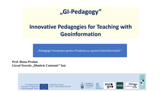 „GI-Pedagogy”
Innovative Pedagogies for Teaching with
Geoinformation
1
„Pedagogii Inovatoare pentru Predarea cu ajutorul Geoinformaticii ”
Prof. Diana Prodan
Liceul Teoretic „Dimitrie Cantemir” Iași
 