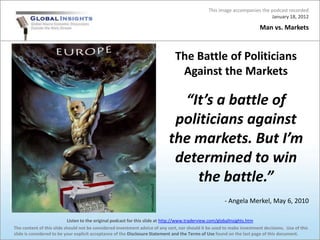 This image accompanies the podcast recorded
                                                                                                                           January 18, 2012

                                                                                                                         Man vs. Markets



                                                                               The Battle of Politicians
                                                                                Against the Markets

                                                                              “It’s a battle of
                                                                             politicians against
                                                                            the markets. But I’m
                                                                             determined to win
                                                                                 the battle.”
                                                                                                       - Angela Merkel, May 6, 2010

                           Listen to the original podcast for this slide at http://www.traderview.com/globalInsights.htm
The content of this slide should not be considered investment advice of any sort, nor should it be used to make investment decisions. Use of this
slide is considered to be your explicit acceptance of the Disclosure Statement and the Terms of Use found on the last page of this document.
 