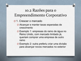 10.2 Razões para o 
Empreendimento Corporativo 
O 1. Crescer o mercado 
O Alcançar e manter taxas esperadas de 
crescimento 
O Exemplo 1: empresas do ramo de água no 
Reino Unido, com mercado limitado já, 
queriam comprar uma empresa de outro 
ramo 
O Exemplo 2: outra preferiu criar uma divisão 
para alcançar novos mercados no exterior 
 