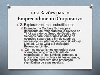 10.2 Razões para o 
Empreendimento Corporativo 
O2. Explorar recursos subutilizados 
O Exemplo: na Cadbury Schweppes 
(fabricante de refrigerantes), a Divisão de 
TI foi extraído do Grupo de Gestão de 
Serviços para formar uma unidade de 
negócios separada, a fim de suprir as 
necessidades internas do grupo (Cadbury 
Limited, Coca-Cola e Schweppes 
Beverages Limited). 
O Com os mecanismos em ordem para 
operação como uma entidade de 
negociação, (ITnet Limited) começou a 
procurar e desenvolver clientes externos, 
que agora oferecem uma proporção 
significativa de suas receitas. 
 