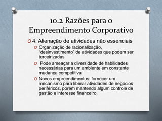 10.2 Razões para o 
Empreendimento Corporativo 
O 4. Alienação de atividades não essenciais 
O Organização de racionalização, 
“desinvestimento” de atividades que podem ser 
terceirizadas 
O Pode ameaçar a diversidade de habilidades 
necessárias para um ambiente em constante 
mudança competitiva 
O Novos empreendimentos: fornecer um 
mecanismo para liberar atividades de negócios 
periféricos, porém mantendo algum controle de 
gestão e interesse financeiro. 
 