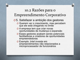 10.2 Razões para o 
Empreendimento Corporativo 
O5. Satisfazer a ambição dos gestores 
O Querem ver o crescimento, mas percebem 
que ele está chegando no limite 
O A empresa tem que criar novas 
oportunidades de mudança e expansão 
O Esses gestores acabam sendo potenciais 
facilitadores e criadores de oportunidades 
empreendedoras 
O Exemplo: Intel investe em 
empreendimentos não relacionados a 
microprocessador de funcionários 
 