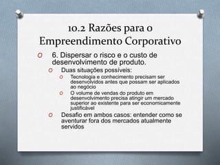 10.2 Razões para o 
Empreendimento Corporativo 
O 6. Dispersar o risco e o custo de 
desenvolvimento de produto. 
O Duas situações possíveis: 
O Tecnologia e conhecimento precisam ser 
desenvolvidos antes que possam ser aplicados 
ao negócio 
O O volume de vendas do produto em 
desenvolvimento precisa atingir um mercado 
superior ao existente para ser economicamente 
justificável 
O Desafio em ambos casos: entender como se 
aventurar fora dos mercados atualmente 
servidos 
 