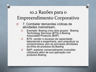 10.2 Razões para o 
Empreendimento Corporativo 
O 7. Combater demandas cíclicas de 
atividades mainstream. 
O Exemplo: Boeing criou dois grupos: Boeing 
Technology Services (BTS) e Boeing 
Associated Products (BAP) 
O BTS: vender o excesso da capacidade 
laboratorial e engenharia, sem prejudicar os 
compromissos com as principais atividades 
da linha de produtos da Boeing 
O BAP: explorar comercialmente invenções 
utilizáveis além de sua aplicação nos 
produtos Boeing. 
 