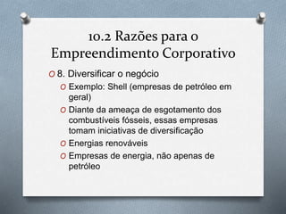 10.2 Razões para o 
Empreendimento Corporativo 
O 8. Diversificar o negócio 
O Exemplo: Shell (empresas de petróleo em 
geral) 
O Diante da ameaça de esgotamento dos 
combustíveis fósseis, essas empresas 
tomam iniciativas de diversificação 
O Energias renováveis 
O Empresas de energia, não apenas de 
petróleo 
 