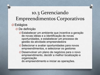 10.3 Gerenciando 
Empreendimentos Corporativos 
O Estágios 
O De definição 
O Estabelecer um ambiente que incentive a geração 
de novas idéias e a identificação de novas 
oportunidades, e estabelecer um processo de 
gestão da atividade empreendedora 
O Selecionar e avaliar oportunidades para novos 
empreendimentos, e selecionar os gestores 
O Desenvolver um plano de negócios para o novo 
empreendimento, decidir a melhor localização e 
organização 
do empreendimento e iniciar as operações. 
 