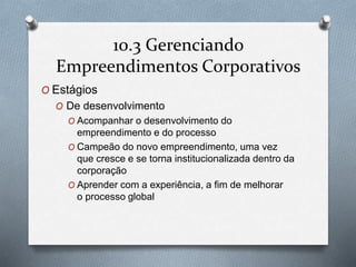 10.3 Gerenciando 
Empreendimentos Corporativos 
O Estágios 
O De desenvolvimento 
O Acompanhar o desenvolvimento do 
empreendimento e do processo 
O Campeão do novo empreendimento, uma vez 
que cresce e se torna institucionalizada dentro da 
corporação 
O Aprender com a experiência, a fim de melhorar 
o processo global 
 