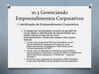 10.3 Gerenciando 
Empreendimentos Corporativos 
O Identificação de Empreendimentos Corporativos 
O O estágio de conceituação consiste na geração de 
novas idéias e identificação de oportunidades que 
podem formar a base de um novo 
empreendimento. Nesta fase existem três opções 
básicas: 
O Contar com pessoal de P&D para identificar novas 
oportunidades de negócios com base em seus 
desenvolvimentos tecnológicos (“technology-push”, 
“primeira geração de P&D”) 
O Contar com os gerentes de marketing para identificar 
oportunidades e direcionar a equipe de P&D no trabalho de 
desenvolvimento adequado (“market pull”, “segunda 
geração”) 
O Incentivar que o pessoal de marketing e P&D trabalhem 
juntos para identificar oportunidades (“terceira geração”) 
 
