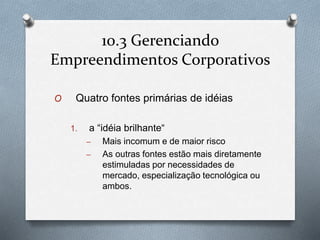10.3 Gerenciando 
Empreendimentos Corporativos 
O Quatro fontes primárias de idéias 
1. a “idéia brilhante“ 
– Mais incomum e de maior risco 
– As outras fontes estão mais diretamente 
estimuladas por necessidades de 
mercado, especialização tecnológica ou 
ambos. 
 