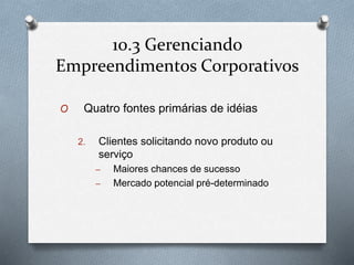 10.3 Gerenciando 
Empreendimentos Corporativos 
O Quatro fontes primárias de idéias 
2. Clientes solicitando novo produto ou 
serviço 
– Maiores chances de sucesso 
– Mercado potencial pré-determinado 
 