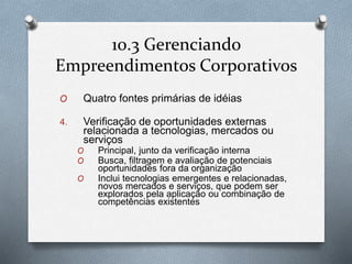 10.3 Gerenciando 
Empreendimentos Corporativos 
O Quatro fontes primárias de idéias 
4. Verificação de oportunidades externas 
relacionada a tecnologias, mercados ou 
serviços 
O Principal, junto da verificação interna 
O Busca, filtragem e avaliação de potenciais 
oportunidades fora da organização 
O Inclui tecnologias emergentes e relacionadas, 
novos mercados e serviços, que podem ser 
explorados pela aplicação ou combinação de 
competências existentes 
 
