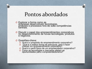 Pontos abordados 
O Explorar a forma como as 
empresas desenvolvem tecnologias, 
produtos e processos fora de suas competências 
centrais. 
O Discutir o papel dos empreendimentos corporativos 
no desenvolvimento de novas tecnologias, produtos 
e negócios. 
O Questões-chave: 
O Qual é o propósito do empreendimento corporativo? 
O Qual é a melhor forma de estruturar, gerir e fazer 
crescer um empreendimento corporativo? 
O Qual é o perfil típico de um empreendedor corporativo? 
O Como as tecnologias e mercados afetam as 
oportunidades para o empreendedorismo? 
 