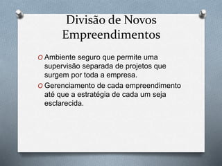 Divisão de Novos 
Empreendimentos 
O Ambiente seguro que permite uma 
supervisão separada de projetos que 
surgem por toda a empresa. 
O Gerenciamento de cada empreendimento 
até que a estratégia de cada um seja 
esclarecida. 
 