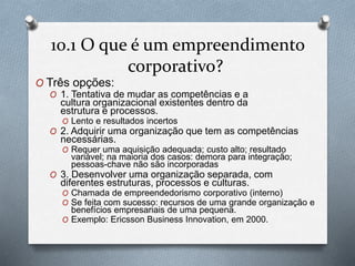 10.1 O que é um empreendimento 
corporativo? 
O Três opções: 
O 1. Tentativa de mudar as competências e a 
cultura organizacional existentes dentro da 
estrutura e processos. 
O Lento e resultados incertos 
O 2. Adquirir uma organização que tem as competências 
necessárias. 
O Requer uma aquisição adequada; custo alto; resultado 
variável; na maioria dos casos: demora para integração; 
pessoas-chave não são incorporadas 
O 3. Desenvolver uma organização separada, com 
diferentes estruturas, processos e culturas. 
O Chamada de empreendedorismo corporativo (interno) 
O Se feita com sucesso: recursos de uma grande organização e 
benefícios empresariais de uma pequena. 
O Exemplo: Ericsson Business Innovation, em 2000. 
 