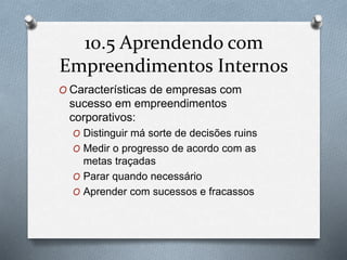 10.5 Aprendendo com 
Empreendimentos Internos 
O Características de empresas com 
sucesso em empreendimentos 
corporativos: 
O Distinguir má sorte de decisões ruins 
O Medir o progresso de acordo com as 
metas traçadas 
O Parar quando necessário 
O Aprender com sucessos e fracassos 
 