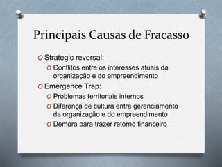 Principais Causas de Fracasso 
O Strategic reversal: 
O Conflitos entre os interesses atuais da 
organização e do empreendimento 
O Emergence Trap: 
O Problemas territoriais internos 
O Diferença de cultura entre gerenciamento 
da organização e do empreendimento 
O Demora para trazer retorno financeiro 
 