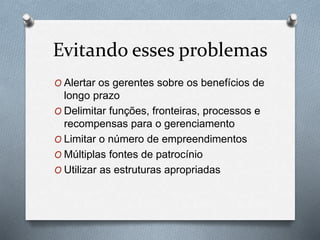 Evitando esses problemas 
O Alertar os gerentes sobre os benefícios de 
longo prazo 
O Delimitar funções, fronteiras, processos e 
recompensas para o gerenciamento 
O Limitar o número de empreendimentos 
O Múltiplas fontes de patrocínio 
O Utilizar as estruturas apropriadas 
 