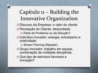 Capítulo 11 – Building the 
Innovative Organization 
O Discurso da Empresa: o valor do cliente 
O Percepção do Cliente: desconfiado 
O Parte do Problema ou da Solução? 
O Indivíduo Inovador: energia, entusiasmo e 
criatividade. 
O Shawn Fanning (Napster) 
O Grupo Inovador: trabalho em equipe, 
combinação de múltiplas disciplinas. 
O Que tipo de estrutura favorece a 
inovação? 
 