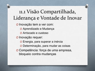 11.1 Visão Compartilhada, 
Liderança e Vontade de Inovar 
O Inovação tem a ver com: 
O Aprendizado e Mudança 
O Arriscado e custoso 
O Inovação requer: 
O Energia, para superar a inércia 
O Determinação, para mudar as coisas 
O Competência: força de uma empresa, 
bloqueio contra mudanças 
 