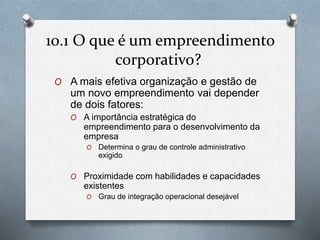 10.1 O que é um empreendimento 
corporativo? 
O A mais efetiva organização e gestão de 
um novo empreendimento vai depender 
de dois fatores: 
O A importância estratégica do 
empreendimento para o desenvolvimento da 
empresa 
O Determina o grau de controle administrativo 
exigido 
O Proximidade com habilidades e capacidades 
existentes 
O Grau de integração operacional desejável 
 