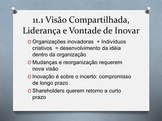 11.1 Visão Compartilhada, 
Liderança e Vontade de Inovar 
O Organizações inovadoras + Indivíduos 
criativos = desenvolvimento da idéia 
dentro da organização 
O Mudanças e reorganização requerem 
nova visão 
O Inovação é sobre o incerto: compromisso 
de longo prazo 
O Shareholders querem retorno a curto 
prazo 
 