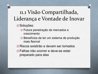 11.1 Visão Compartilhada, 
Liderança e Vontade de Inovar 
O Soluções: 
O Futura penetração de mercados e 
crescimento 
O Benefícios de ter um sistema de produção 
mais flexível 
O Riscos existirão e devem ser tomados 
O Falhas irão ocorrer e deve-se estar 
preparado para elas 
 