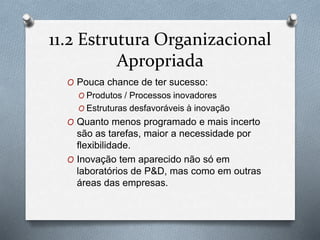 11.2 Estrutura Organizacional 
Apropriada 
O Pouca chance de ter sucesso: 
O Produtos / Processos inovadores 
O Estruturas desfavoráveis à inovação 
O Quanto menos programado e mais incerto 
são as tarefas, maior a necessidade por 
flexibilidade. 
O Inovação tem aparecido não só em 
laboratórios de P&D, mas como em outras 
áreas das empresas. 
 