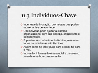 11.3 Indivíduos-Chave 
O Incerteza da Inovação: promessas que podem 
morrer antes de acontecer 
O Um indivíduo pode ajudar o sistema 
organizacional com sua energia, entusiasmo e 
compromisso. 
O É preciso ter conhecimento técnico, mas nem 
todos os problemas são técnicos. 
O Assim como há indivíduos para o bem, há para 
o mal. 
O Inovação: informação é essencial e o sucesso 
vem de uma boa comunicação. 
 