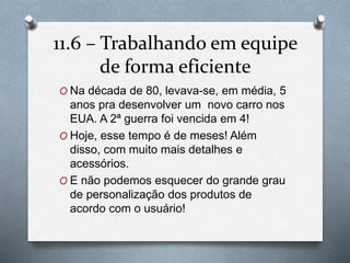 11.6 – Trabalhando em equipe 
de forma eficiente 
O Na década de 80, levava-se, em média, 5 
anos pra desenvolver um novo carro nos 
EUA. A 2ª guerra foi vencida em 4! 
O Hoje, esse tempo é de meses! Além 
disso, com muito mais detalhes e 
acessórios. 
O E não podemos esquecer do grande grau 
de personalização dos produtos de 
acordo com o usuário! 
 
