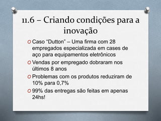 11.6 – Criando condições para a 
inovação 
O Caso “Dutton” – Uma firma com 28 
empregados especializada em cases de 
aço para equipamentos eletrônicos 
O Vendas por empregado dobraram nos 
últimos 8 anos 
O Problemas com os produtos reduziram de 
10% para 0,7% 
O 99% das entregas são feitas em apenas 
24hs! 
 