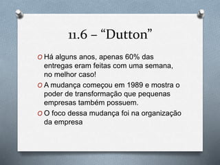11.6 – “Dutton” 
O Há alguns anos, apenas 60% das 
entregas eram feitas com uma semana, 
no melhor caso! 
O A mudança começou em 1989 e mostra o 
poder de transformação que pequenas 
empresas também possuem. 
O O foco dessa mudança foi na organização 
da empresa 
 