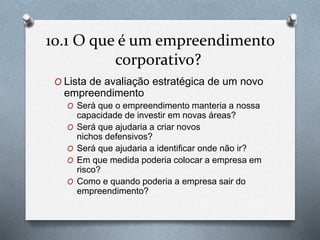 10.1 O que é um empreendimento 
corporativo? 
O Lista de avaliação estratégica de um novo 
empreendimento 
O Será que o empreendimento manteria a nossa 
capacidade de investir em novas áreas? 
O Será que ajudaria a criar novos 
nichos defensivos? 
O Será que ajudaria a identificar onde não ir? 
O Em que medida poderia colocar a empresa em 
risco? 
O Como e quando poderia a empresa sair do 
empreendimento? 
 