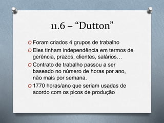 11.6 – “Dutton” 
O Foram criados 4 grupos de trabalho 
O Eles tinham independência em termos de 
gerência, prazos, clientes, salários… 
O Contrato de trabalho passou a ser 
baseado no número de horas por ano, 
não mais por semana. 
O 1770 horas/ano que seriam usadas de 
acordo com os picos de produção 
 