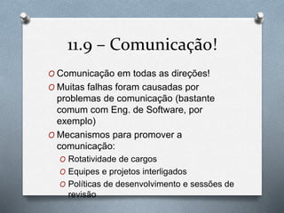 11.9 – Comunicação! 
O Comunicação em todas as direções! 
O Muitas falhas foram causadas por 
problemas de comunicação (bastante 
comum com Eng. de Software, por 
exemplo) 
O Mecanismos para promover a 
comunicação: 
O Rotatividade de cargos 
O Equipes e projetos interligados 
O Políticas de desenvolvimento e sessões de 
revisão 
 
