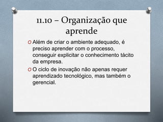11.10 – Organização que 
aprende 
O Além de criar o ambiente adequado, é 
preciso aprender com o processo, 
conseguir explicitar o conhecimento tácito 
da empresa. 
O O ciclo de inovação não apenas requer 
aprendizado tecnológico, mas também o 
gerencial. 
 